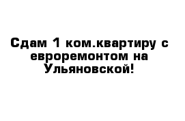 Сдам 1 ком.квартиру с евроремонтом на Ульяновской!